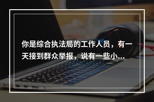 你是综合执法局的工作人员，有一天接到群众举报，说有一些小食品