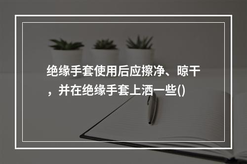 绝缘手套使用后应擦净、晾干，并在绝缘手套上洒一些()