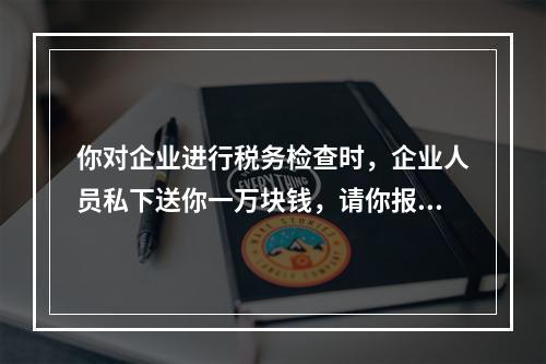 你对企业进行税务检查时，企业人员私下送你一万块钱，请你报税时