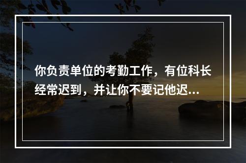 你负责单位的考勤工作，有位科长经常迟到，并让你不要记他迟到，