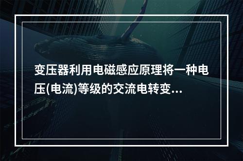 变压器利用电磁感应原理将一种电压(电流)等级的交流电转变成异