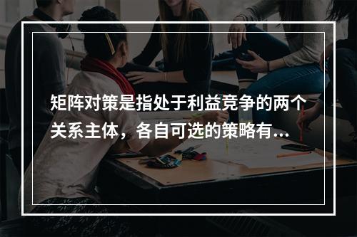 矩阵对策是指处于利益竞争的两个关系主体，各自可选的策略有限，