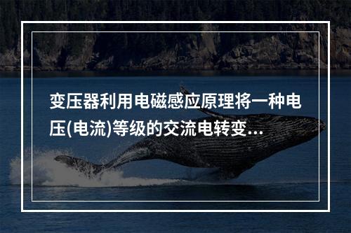 变压器利用电磁感应原理将一种电压(电流)等级的交流电转变成异