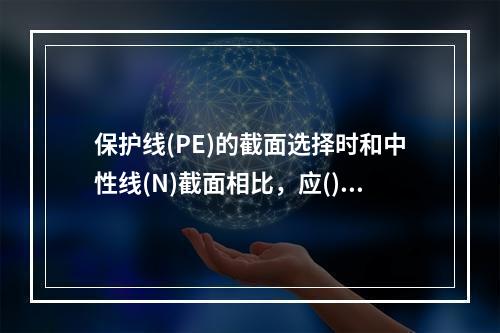 保护线(PE)的截面选择时和中性线(N)截面相比，应()。