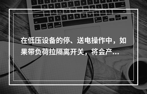 在低压设备的停、送电操作中，如果带负荷拉隔离开关，将会产生电