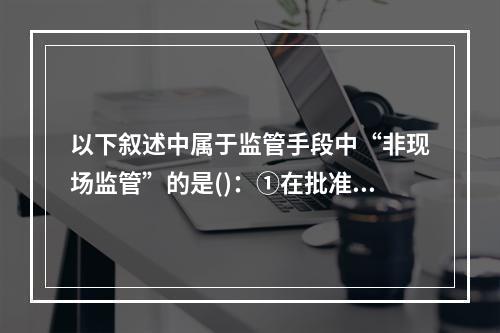 以下叙述中属于监管手段中“非现场监管”的是()：①在批准甲保