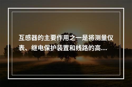 互感器的主要作用之一是将测量仪表、继电保护装置和线路的高电压