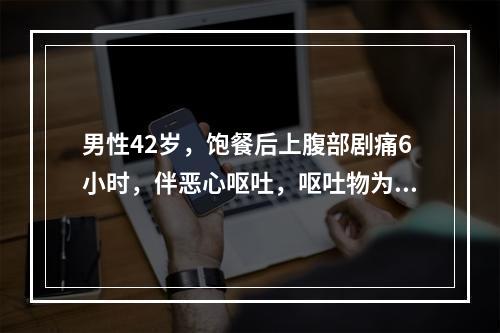 男性42岁，饱餐后上腹部剧痛6小时，伴恶心呕吐，呕吐物为胃内