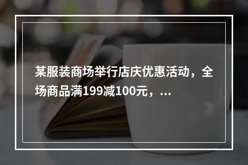 某服装商场举行店庆优惠活动，全场商品满199减100元，满3