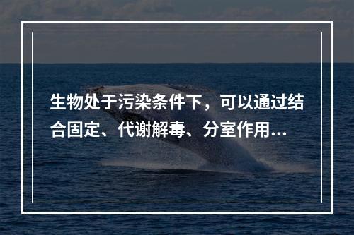 生物处于污染条件下，可以通过结合固定、代谢解毒、分室作用等过