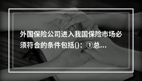 外国保险公司进入我国保险市场必须符合的条件包括()：①总公司