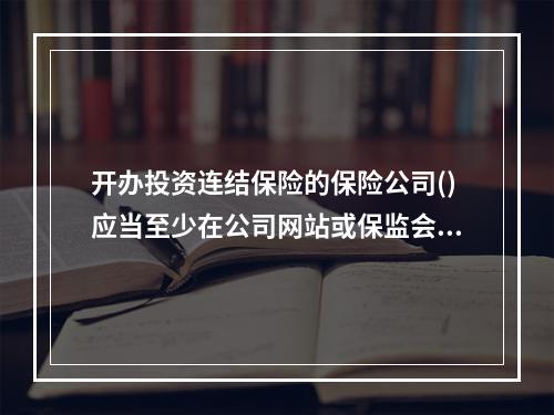 开办投资连结保险的保险公司()应当至少在公司网站或保监会认可