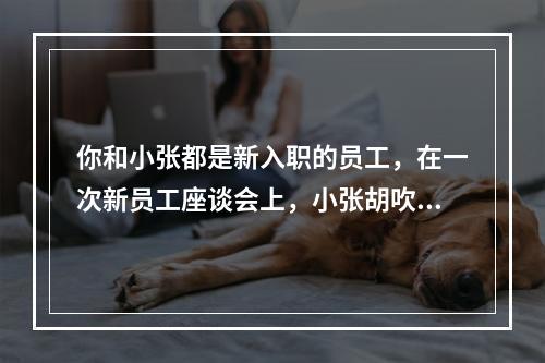 你和小张都是新入职的员工，在一次新员工座谈会上，小张胡吹海侃