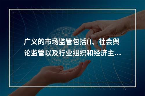 广义的市场监管包括()、社会舆论监管以及行业组织和经济主体内