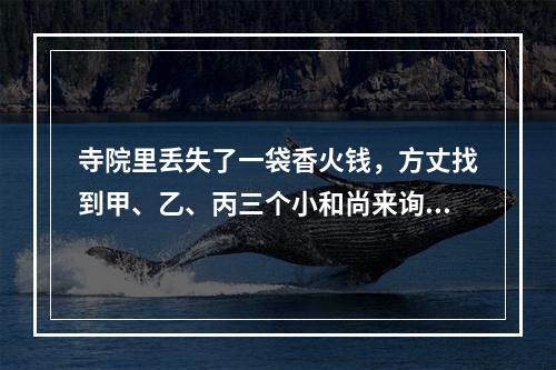 寺院里丢失了一袋香火钱，方丈找到甲、乙、丙三个小和尚来询问，