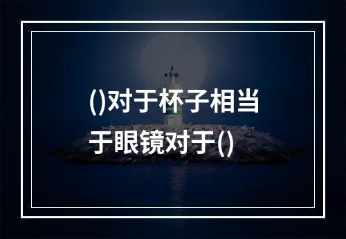 ()对于杯子相当于眼镜对于()