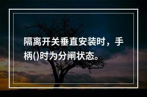 隔离开关垂直安装时，手柄()时为分闸状态。