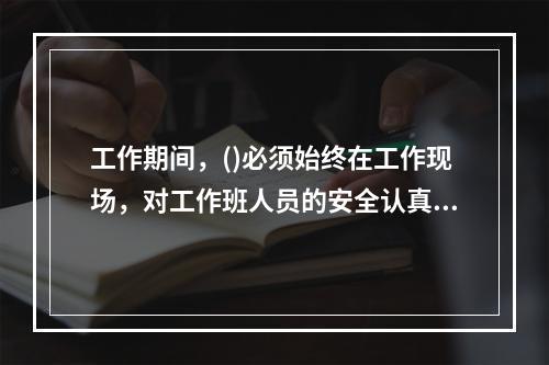 工作期间，()必须始终在工作现场，对工作班人员的安全认真监护