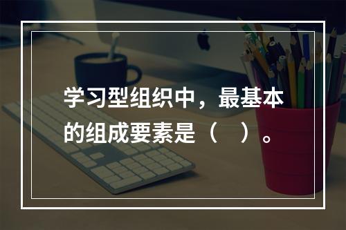 学习型组织中，最基本的组成要素是（　）。