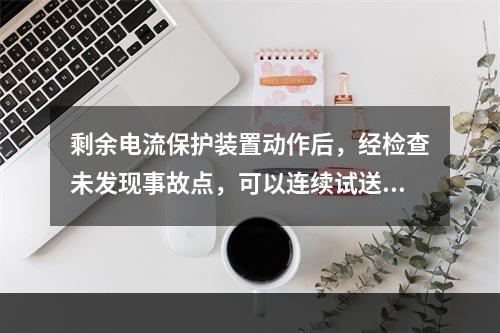 剩余电流保护装置动作后，经检查未发现事故点，可以连续试送电，