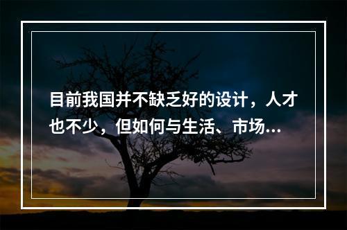 目前我国并不缺乏好的设计，人才也不少，但如何与生活、市场结合