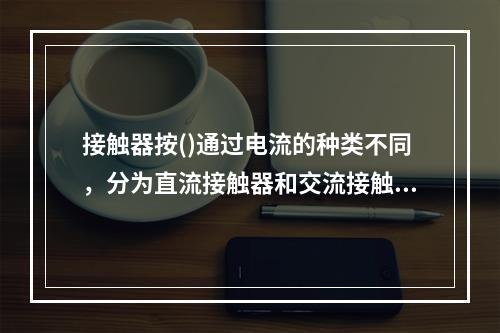 接触器按()通过电流的种类不同，分为直流接触器和交流接触器。