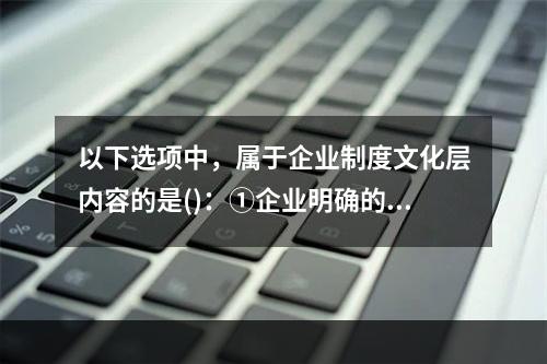 以下选项中，属于企业制度文化层内容的是()：①企业明确的发展