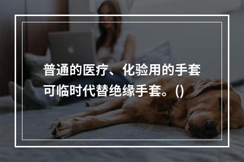 普通的医疗、化验用的手套可临时代替绝缘手套。()