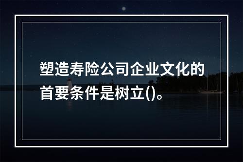 塑造寿险公司企业文化的首要条件是树立()。