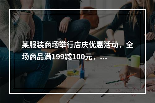 某服装商场举行店庆优惠活动，全场商品满199减100元，满3