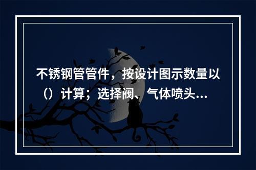 不锈钢管管件，按设计图示数量以（）计算；选择阀、气体喷头，按