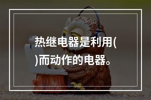 热继电器是利用()而动作的电器。