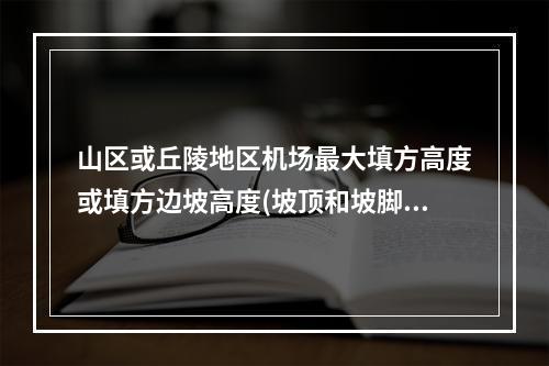 山区或丘陵地区机场最大填方高度或填方边坡高度(坡顶和坡脚高差