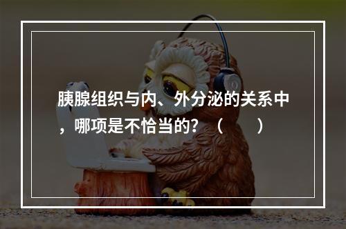 胰腺组织与内、外分泌的关系中，哪项是不恰当的？（　　）