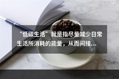 “低碳生活”就是指尽量减少日常生活所消耗的能量，从而间接降低