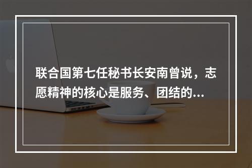 联合国第七任秘书长安南曾说，志愿精神的核心是服务、团结的理想