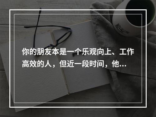 你的朋友本是一个乐观向上、工作高效的人，但近一段时间，他却意