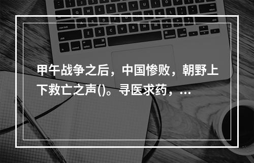 甲午战争之后，中国惨败，朝野上下救亡之声()。寻医求药，出国