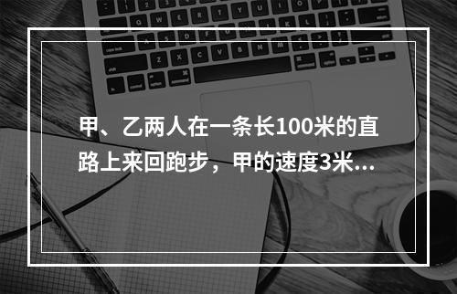 甲、乙两人在一条长100米的直路上来回跑步，甲的速度3米，秒