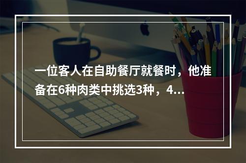 一位客人在自助餐厅就餐时，他准备在6种肉类中挑选3种，4种蔬