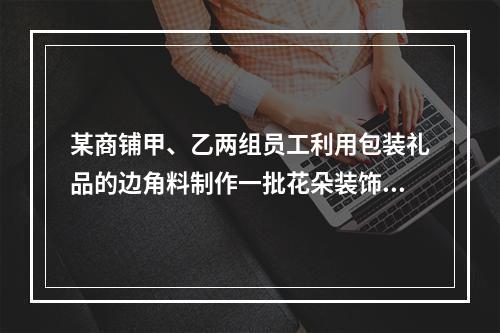 某商铺甲、乙两组员工利用包装礼品的边角料制作一批花朵装饰门店