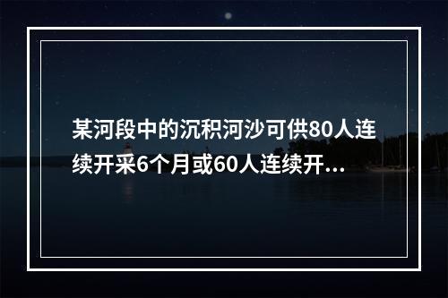 某河段中的沉积河沙可供80人连续开采6个月或60人连续开采1