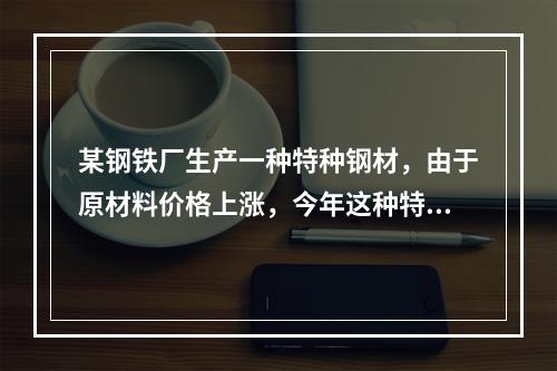 某钢铁厂生产一种特种钢材，由于原材料价格上涨，今年这种特种钢