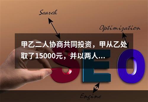 甲乙二人协商共同投资，甲从乙处取了15000元，并以两人名义