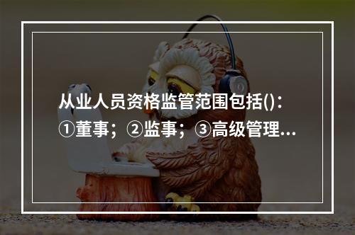 从业人员资格监管范围包括()：①董事；②监事；③高级管理人员