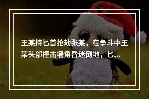 王某持匕首抢劫张某，在争斗中王某头部撞击墙角昏迷倒地，匕首掉