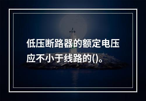 低压断路器的额定电压应不小于线路的()。