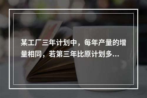 某工厂三年计划中，每年产量的增量相同，若第三年比原计划多生产