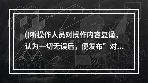 ()听操作人员对操作内容复诵，认为一切无误后，便发布”对，执