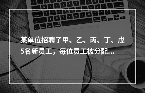 某单位招聘了甲、乙、丙、丁、戊5名新员工，每位员工被分配到不